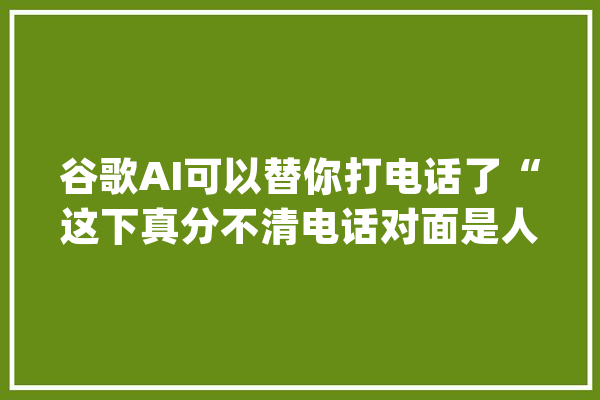 谷歌AI可以替你打电话了“这下真分不清电话对面是人是狗了”_的是_语音 科技快讯
