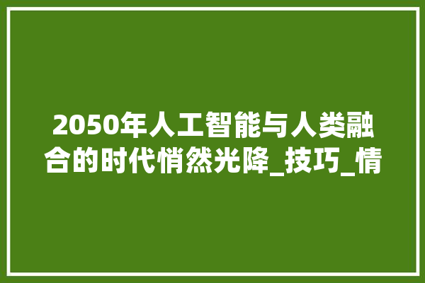 2050年人工智能与人类融合的时代悄然光降_技巧_情感 计算机