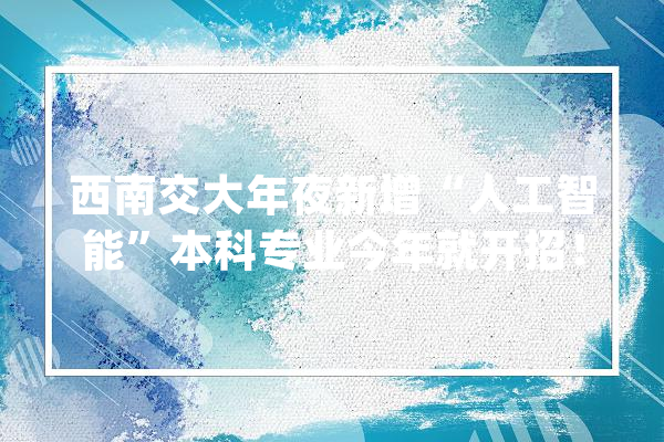 西南交大年夜新增“人工智能”本科专业今年就开招！_人工智能_常识 文字写作