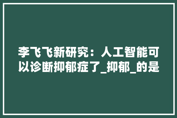 李飞飞新研究：人工智能可以诊断抑郁症了_抑郁_的是