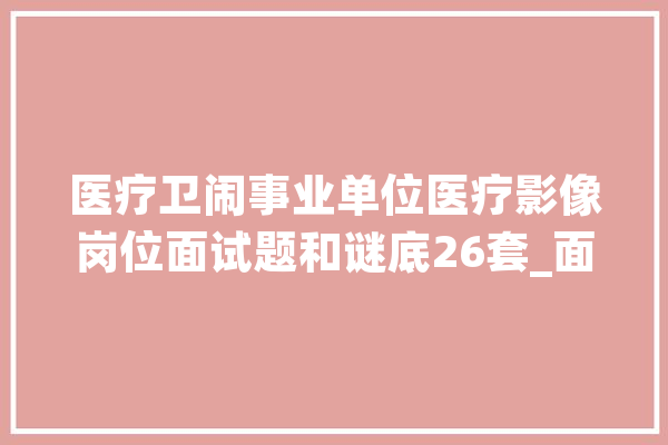 医疗卫闹事业单位医疗影像岗位面试题和谜底26套_面试_参考谜底