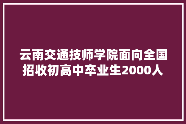 云南交通技师学院面向全国招收初高中卒业生2000人_云南_技师