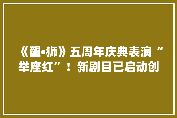 《醒•狮》五周年庆典表演“举座红”！新剧目已启动创排_醒狮_剧目