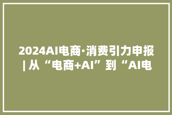 2024AI电商·消费引力申报 | 从“电商+AI”到“AI电商”人工智能若何重塑电商生态？一文全解析！_对象_智能 智能写作