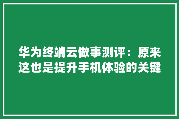 华为终端云做事测评：原来这也是提升手机体验的关键_华为_终端 绘影字幕