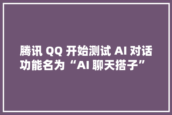 腾讯 QQ 开始测试 AI 对话功能名为“AI 聊天搭子” | 懂点AI_一键_height 计算机