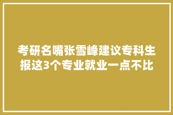 考研名嘴张雪峰建议专科生报这3个专业就业一点不比本科生差_专科生_优势 计算机