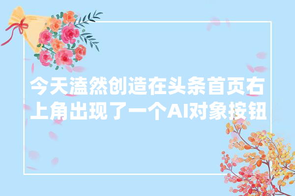 今天溘然创造在头条首页右上角出现了一个AI对象按钮_云雀_模子 绘影字幕