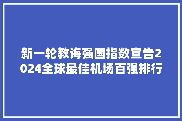 新一轮教诲强国指数宣告2024全球最佳机场百强排行榜公布|一周教诲盘点_机场_国际机场 智能助手 新一轮教诲强国指数宣告2024全球最佳机场百强排行榜公布|一周教诲盘点_机场_国际机场 智能助手