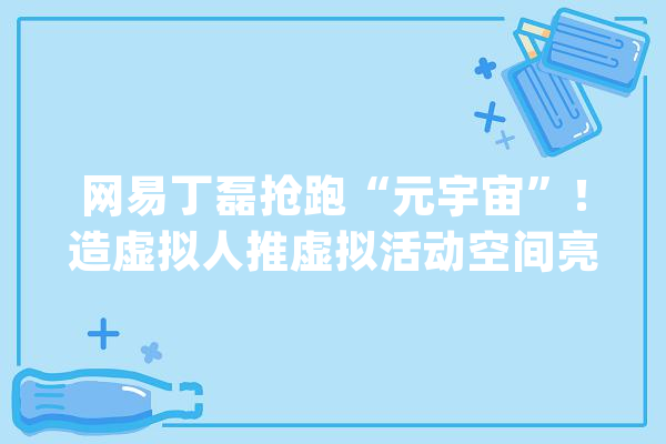 网易丁磊抢跑“元宇宙”！造虚拟人推虚拟活动空间亮“元宇宙”技能疆土_网易_宇宙