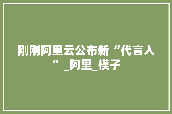 刚刚阿里云公布新“代言人”_阿里_模子 绘影字幕