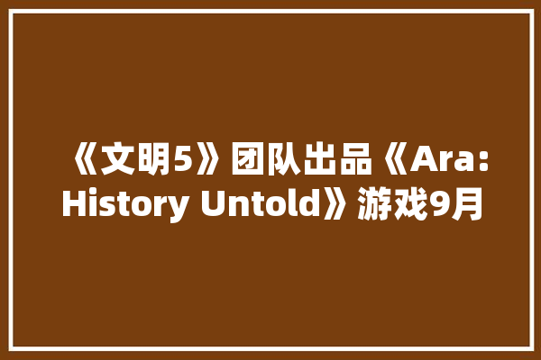 《文明5》团队出品《Ara:History Untold》游戏9月25日发行_游戏_计策