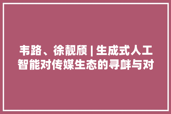 韦路、徐靓颀 | 生成式人工智能对传媒生态的寻衅与对策_人工智能_技巧 绘影字幕