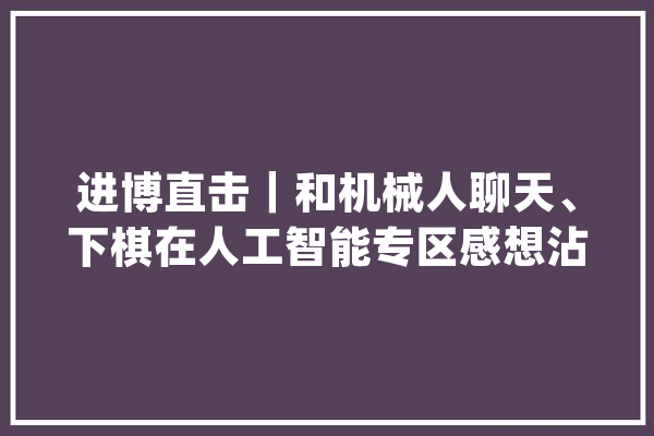 进博直击｜和机械人聊天、下棋在人工智能专区感想沾染未来生活_人工智能_不雅观