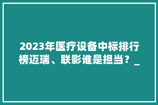 2023年医疗设备中标排行榜迈瑞、联影谁是担当？_市场份额_飞利浦 文字写作