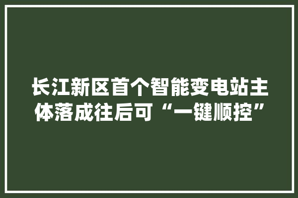 长江新区首个智能变电站主体落成往后可“一键顺控”_变电站_工程