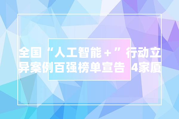 全国“人工智能＋”行动立异案例百强榜单宣告  4家厦企研发项目上榜_人工智能_技巧 智能问答