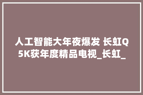 人工智能大年夜爆发 长虹Q5K获年度精品电视_长虹_人工智能