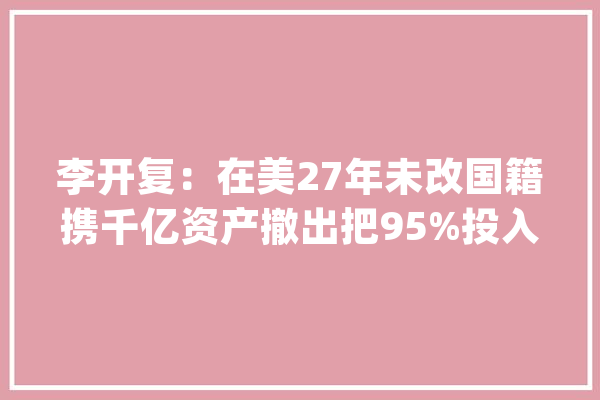 李开复：在美27年未改国籍携千亿资产撤出把95%投入中国市场_李开复_美国