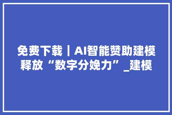 免费下载｜AI智能赞助建模释放“数字分娩力”_建模_模子