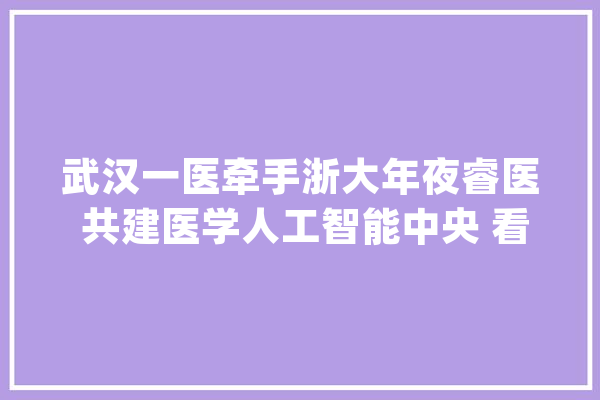 武汉一医牵手浙大年夜睿医 共建医学人工智能中央 看皮肤病、脑卒中等疾病有望获AI赞助诊疗_人工智能_武汉市 AI快讯