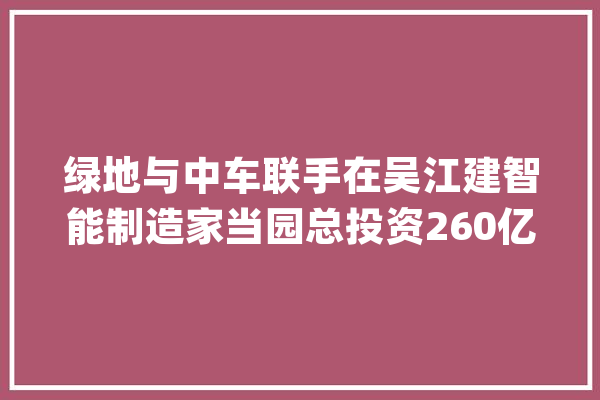 绿地与中车联手在吴江建智能制造家当园总投资260亿元_亿元_家当 文字写作