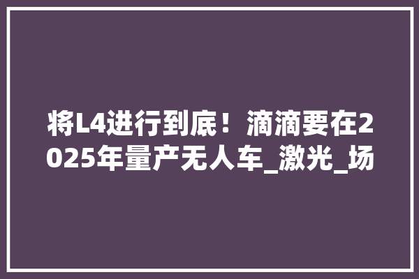 将L4进行到底！滴滴要在2025年量产无人车_激光_场景 AI简讯