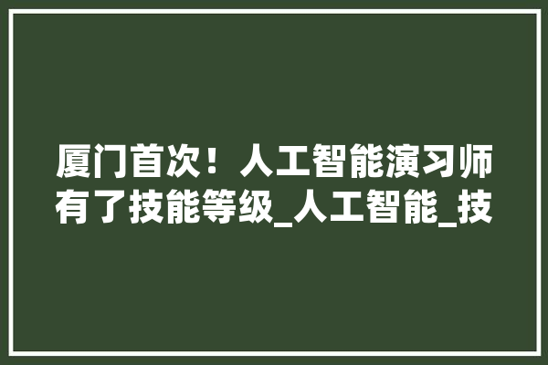 厦门首次！人工智能演习师有了技能等级_人工智能_技巧 计算机