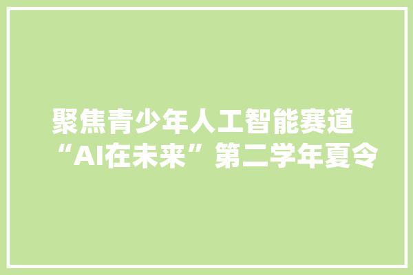 聚焦青少年人工智能赛道 “AI在未来”第二学年夏令营在成都收官_人工智能_亚马逊 智能问答
