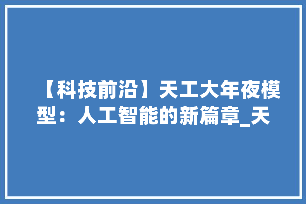 【科技前沿】天工大年夜模型：人工智能的新篇章_天工_模子 科技快讯