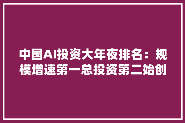 中国AI投资大年夜排名：规模增速第一总投资第二始创企业数第三_人工智能_美国 智能助手