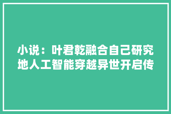 小说：叶君乾融合自己研究地人工智能穿越异世开启传奇生平_宿世_人工智能 AI简讯