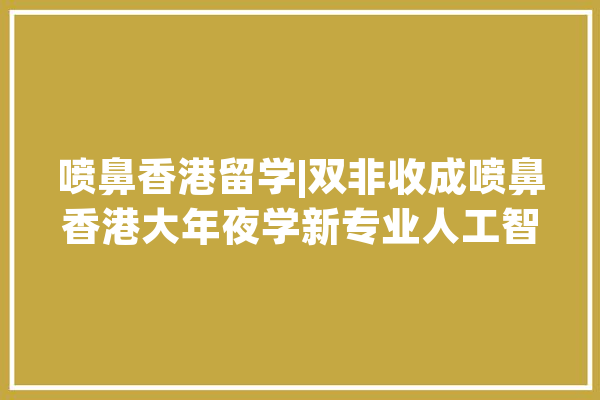 喷鼻香港留学|双非收成喷鼻香港大年夜学新专业人工智能、伦理与社会硕士录取_喷鼻港年夜学_雅思