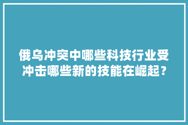 俄乌冲突中哪些科技行业受冲击哪些新的技能在崛起？|前哨_乌克兰_家当 智能助手