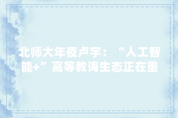 北师大年夜卢宇：“人工智能+”高等教诲生态正在重塑_人工智能_教师 AI快讯