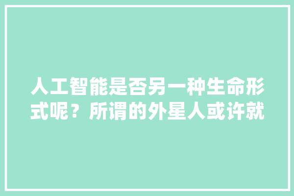人工智能是否另一种生命形式呢？所谓的外星人或许就是人工智能_宇宙_性命