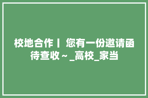 校地合作丨 您有一份邀请函待查收～_高校_家当 科技快讯
