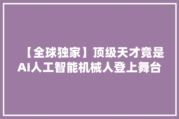 【全球独家】顶级天才竟是AI人工智能机械人登上舞台震撼全球不雅观众_全球_天才