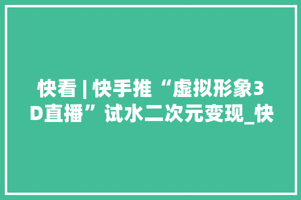 快看 | 快手推“虚拟形象3D直播”试水二次元变现_快手_形象