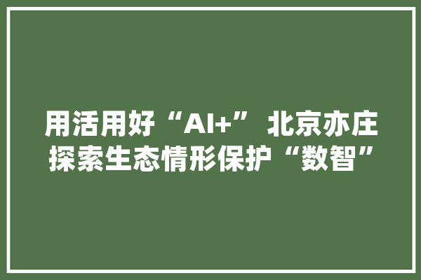 用活用好“AI+” 北京亦庄探索生态情形保护“数智”模式_北京_亦庄