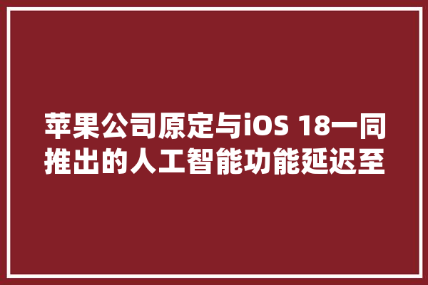 苹果公司原定与iOS 18一同推出的人工智能功能延迟至10月份宣告_人工智能_这一