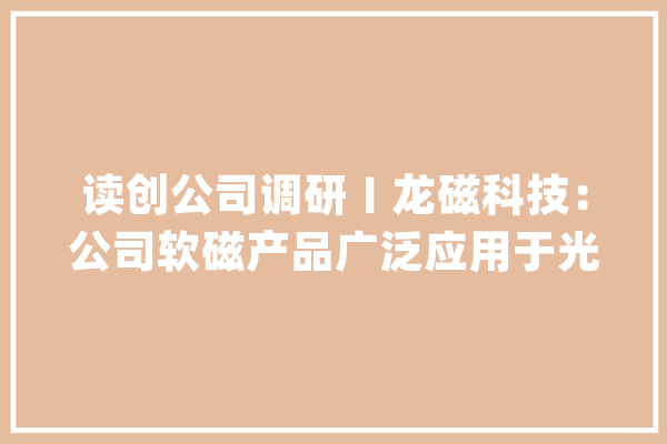 读创公司调研〡龙磁科技：公司软磁产品广泛应用于光伏、储能逆变器领域_公司_永磁 云服务