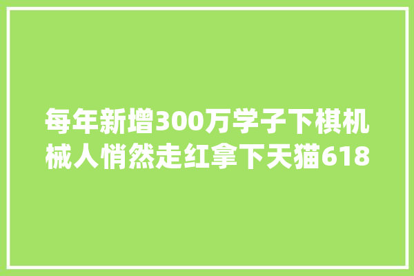 每年新增300万学子下棋机械人悄然走红拿下天猫618品类TOP1_萝卜_阿尔法