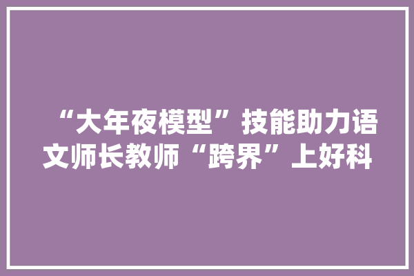 “大年夜模型”技能助力语文师长教师“跨界”上好科技课_课程_模子