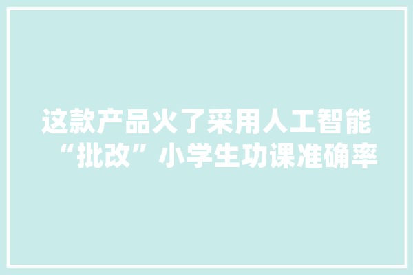 这款产品火了采用人工智能“批改”小学生功课准确率达95%_教师_人工智能 智能问答