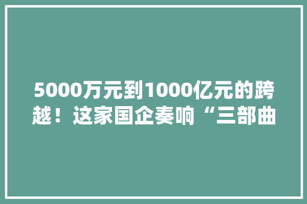 5000万元到1000亿元的跨越！这家国企奏响“三部曲”_家当_团体 计算机