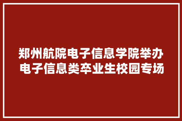 郑州航院电子信息学院举办电子信息类卒业生校园专场招聘会_电子信息_卒业生