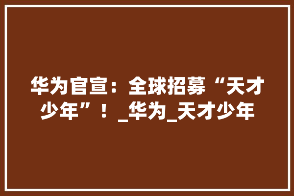 华为官宣：全球招募“天才少年”！_华为_天才少年 智能问答