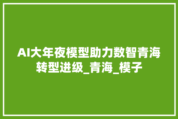 AI大年夜模型助力数智青海转型进级_青海_模子 智能助手
