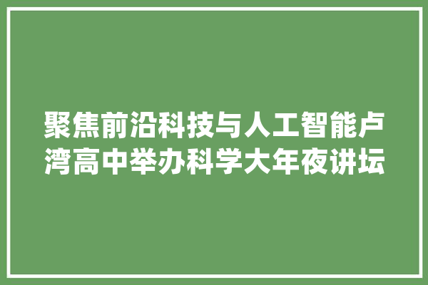 聚焦前沿科技与人工智能卢湾高中举办科学大年夜讲坛活动_科学_人工智能 计算机